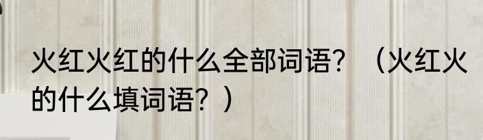 火红火红的什么全部词语？（火红火的什么填词语？）