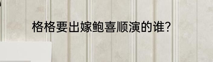 格格要出嫁鲍喜顺演的谁？