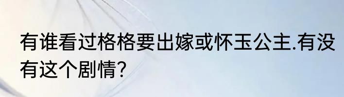 有谁看过格格要出嫁或怀玉公主.有没有这个剧情？