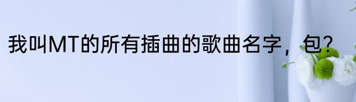 我叫MT的所有插曲的歌曲名字，包？