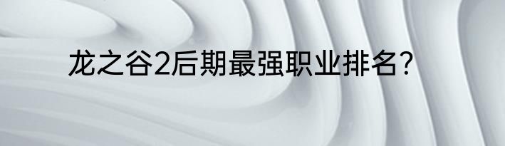 龙之谷2后期最强职业排名？