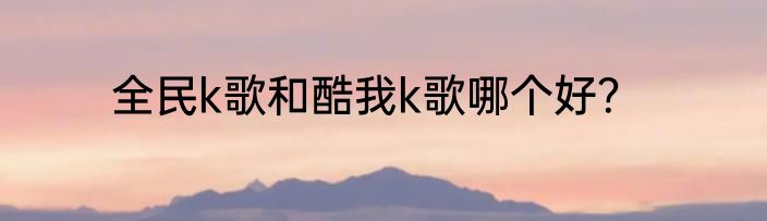 全民k歌和酷我k歌哪个好？