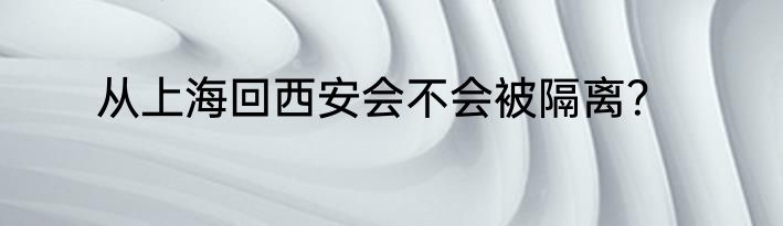 从上海回西安会不会被隔离？