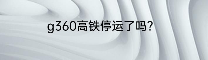g360高铁停运了吗？