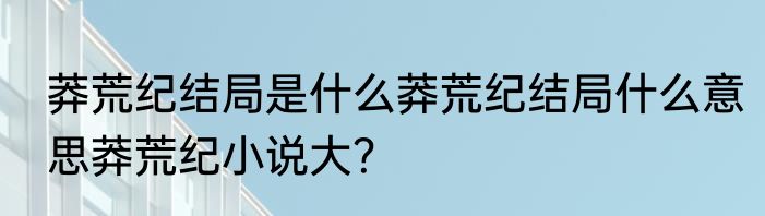 莽荒纪结局是什么莽荒纪结局什么意思莽荒纪小说大？
