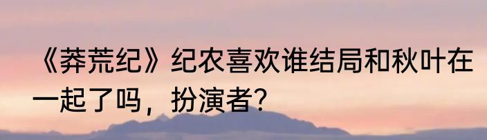 《莽荒纪》纪农喜欢谁结局和秋叶在一起了吗，扮演者？