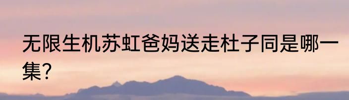 无限生机苏虹爸妈送走杜子同是哪一集？