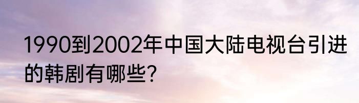 1990到2002年中国大陆电视台引进的韩剧有哪些？