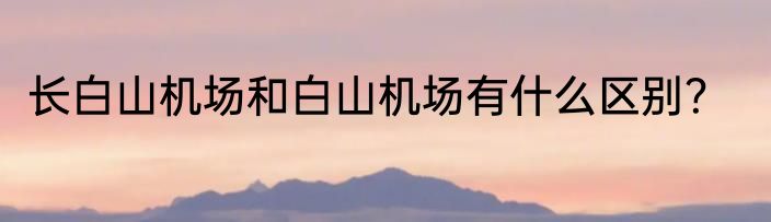 长白山机场和白山机场有什么区别？