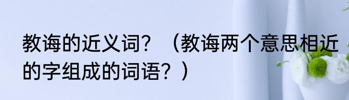 教诲的近义词？（教诲两个意思相近的字组成的词语？）
