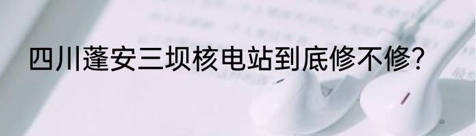 四川蓬安三坝核电站到底修不修？