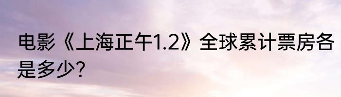 电影《上海正午1.2》全球累计票房各是多少？