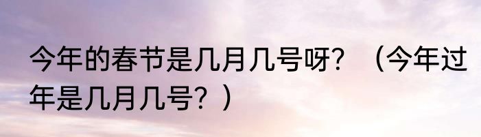 今年的春节是几月几号呀？（今年过年是几月几号？）