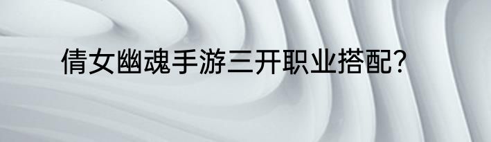 倩女幽魂手游三开职业搭配？