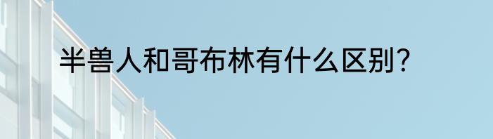 半兽人和哥布林有什么区别？