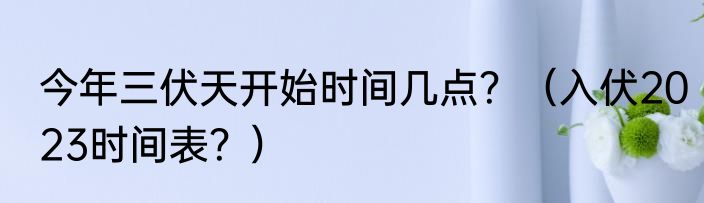 今年三伏天开始时间几点？（入伏2023时间表？）
