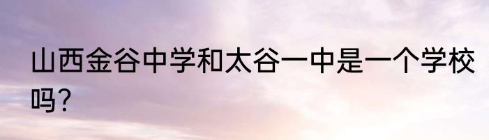 山西金谷中学和太谷一中是一个学校吗？