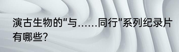 演古生物的“与……同行”系列纪录片有哪些？