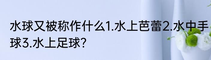 水球又被称作什么1.水上芭蕾2.水中手球3.水上足球？