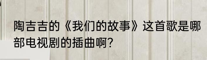 陶吉吉的《我们的故事》这首歌是哪部电视剧的插曲啊？