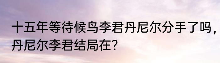 十五年等待候鸟李君丹尼尔分手了吗，丹尼尔李君结局在？