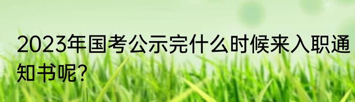 2023年国考公示完什么时候来入职通知书呢？