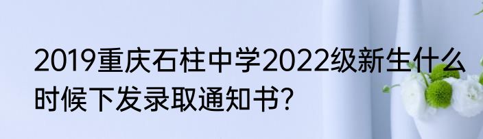 2019重庆石柱中学2022级新生什么时候下发录取通知书？