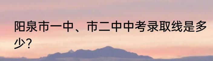 阳泉市一中、市二中中考录取线是多少？