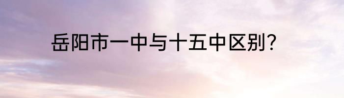 岳阳市一中与十五中区别？