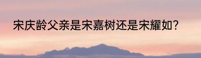 宋庆龄父亲是宋嘉树还是宋耀如？