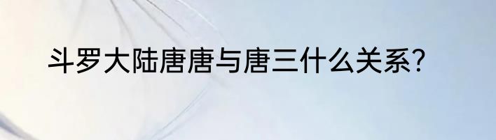 斗罗大陆唐唐与唐三什么关系？