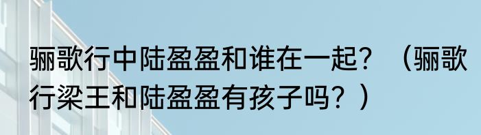 骊歌行中陆盈盈和谁在一起？（骊歌行梁王和陆盈盈有孩子吗？）