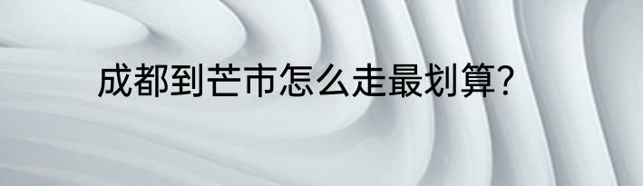 成都到芒市怎么走最划算？