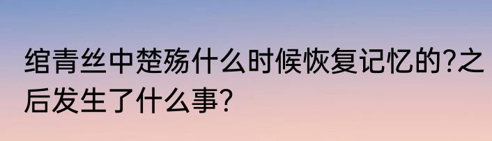 绾青丝中楚殇什么时候恢复记忆的?之后发生了什么事？