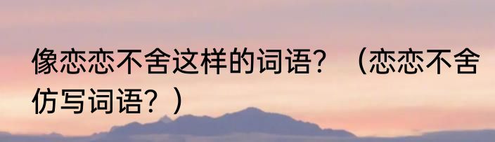 像恋恋不舍这样的词语？（恋恋不舍仿写词语？）