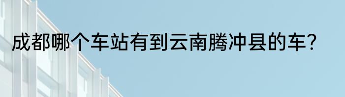 成都哪个车站有到云南腾冲县的车？