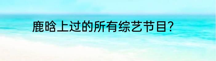 鹿晗上过的所有综艺节目？