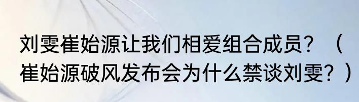刘雯崔始源让我们相爱组合成员？（崔始源破风发布会为什么禁谈刘雯？）
