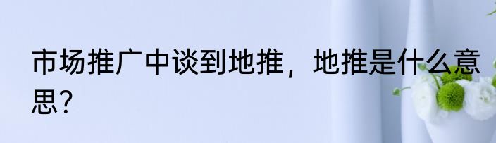 市场推广中谈到地推，地推是什么意思？