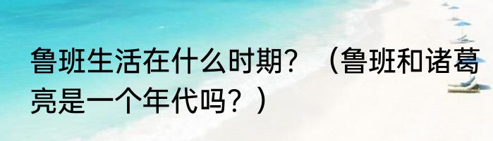 鲁班生活在什么时期？（鲁班和诸葛亮是一个年代吗？）