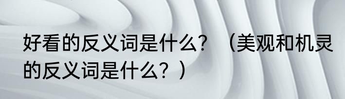 好看的反义词是什么？（美观和机灵的反义词是什么？）