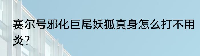 赛尔号邪化巨尾妖狐真身怎么打不用炎？
