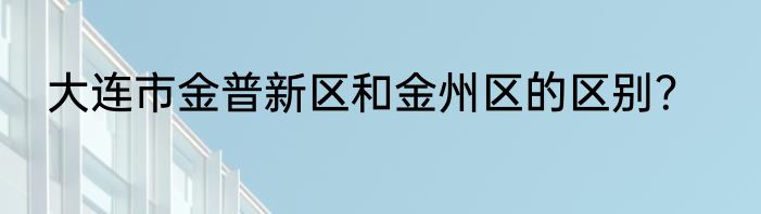 大连市金普新区和金州区的区别？