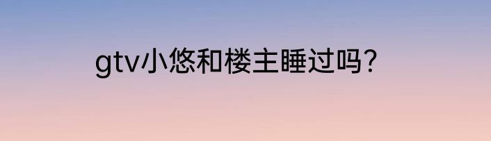 gtv小悠和楼主睡过吗？