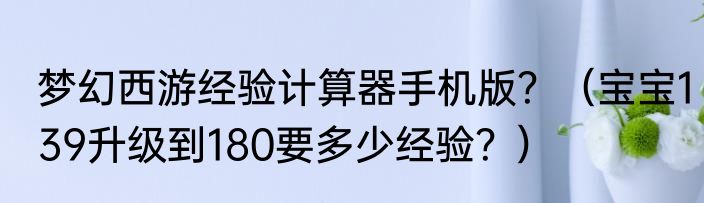 梦幻西游经验计算器手机版？（宝宝139升级到180要多少经验？）