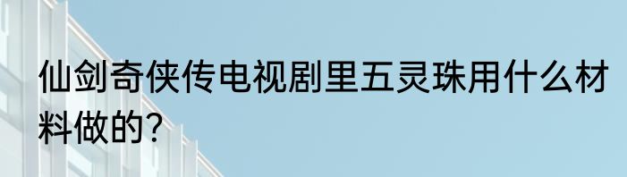 仙剑奇侠传电视剧里五灵珠用什么材料做的？