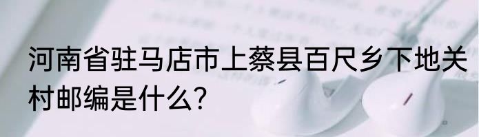 河南省驻马店市上蔡县百尺乡下地关村邮编是什么？