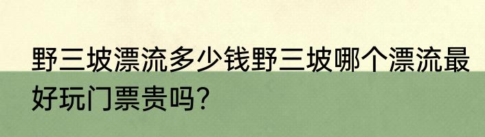 野三坡漂流多少钱野三坡哪个漂流最好玩门票贵吗？