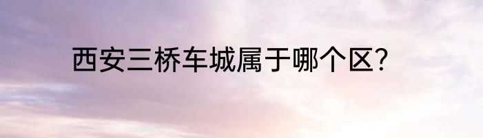 西安三桥车城属于哪个区？
