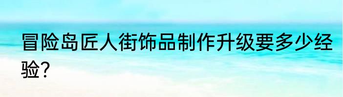 冒险岛匠人街饰品制作升级要多少经验？